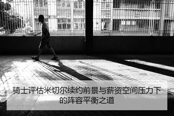 骑士评估米切尔续约前景与薪资空间压力下的阵容平衡之道