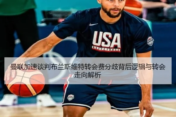 曼联加速谈判布兰斯维特转会费分歧背后逻辑与转会走向解析