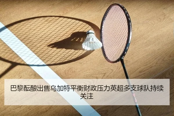 巴黎酝酿出售乌加特平衡财政压力英超多支球队持续关注